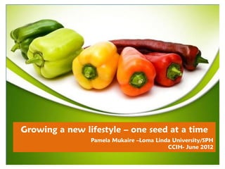 Growing a new lifestyle – one seed at a time
                Pamela Mukaire –Loma Linda University/SPH
                                         CCIH- June 2012
 