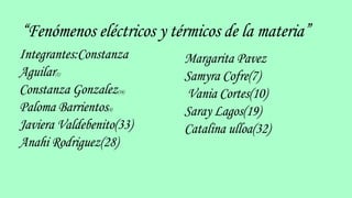 “Fenómenos eléctricos y térmicos de la materia”
Integrantes:Constanza
Aguilar(1)
Constanza Gonzalez(16)
Paloma Barrientos(4)
Javiera Valdebenito(33)
Anahi Rodriguez(28)
Margarita Pavez
Samyra Cofre(7)
Vania Cortes(10)
Saray Lagos(19)
Catalina ulloa(32)
 