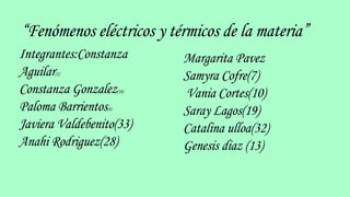 “Fenómenos eléctricos y térmicos de la materia”
Integrantes:Constanza
Aguilar(1)
Constanza Gonzalez(16)
Paloma Barrientos(4)
Javiera Valdebenito(33)
Anahi Rodriguez(28)
Margarita Pavez
Samyra Cofre(7)
Vania Cortes(10)
Saray Lagos(19)
Catalina ulloa(32)
Genesis diaz (13)
 