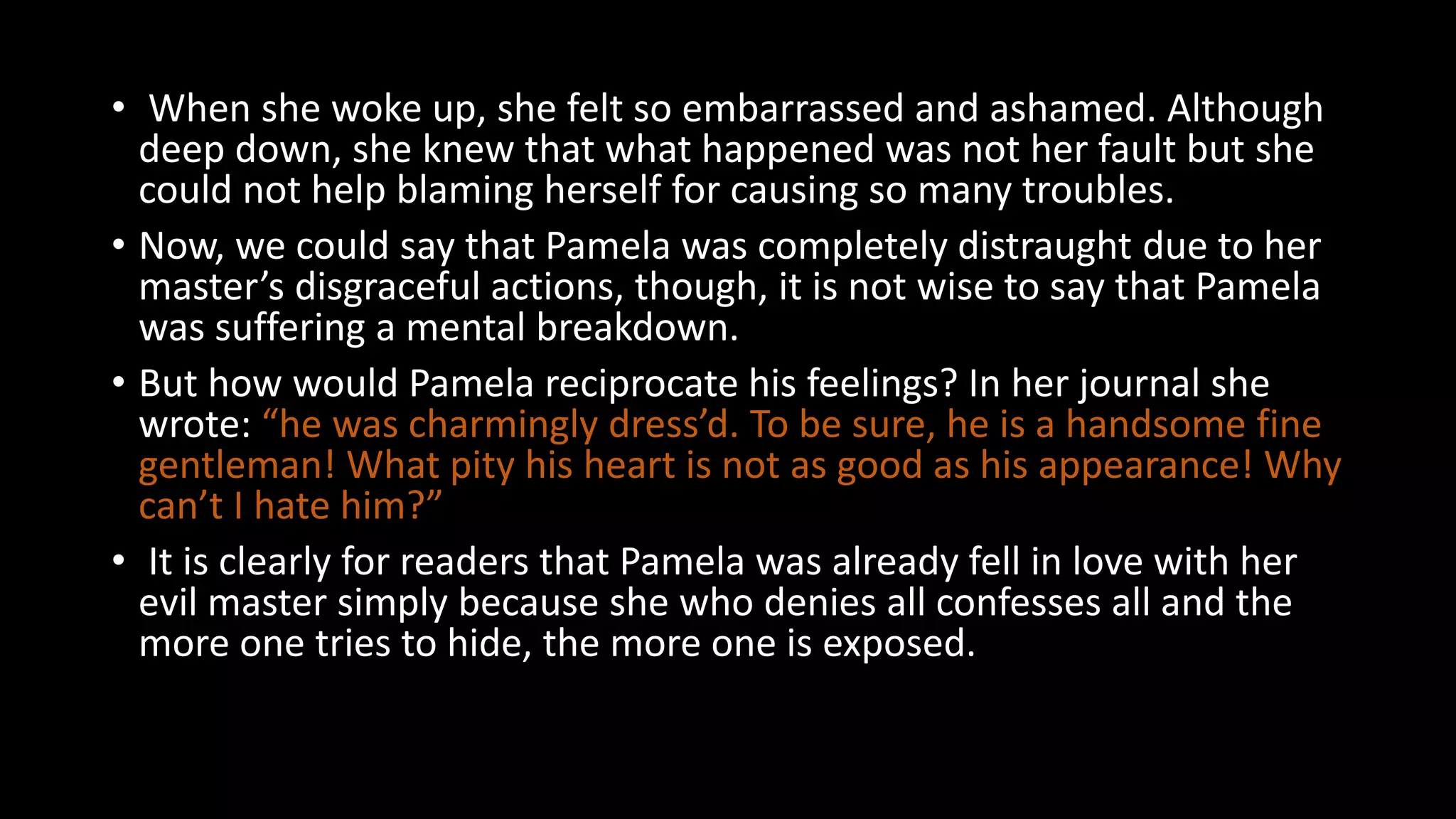 • When she woke up, she felt so embarrassed and ashamed. Although
deep down, she knew that what happened was not her fault but she
could not help blaming herself for causing so many troubles.
• Now, we could say that Pamela was completely distraught due to her
master’s disgraceful actions, though, it is not wise to say that Pamela
was suffering a mental breakdown.
• But how would Pamela reciprocate his feelings? In her journal she
wrote: “he was charmingly dress’d. To be sure, he is a handsome fine
gentleman! What pity his heart is not as good as his appearance! Why
can’t I hate him?”
• It is clearly for readers that Pamela was already fell in love with her
evil master simply because she who denies all confesses all and the
more one tries to hide, the more one is exposed.
 