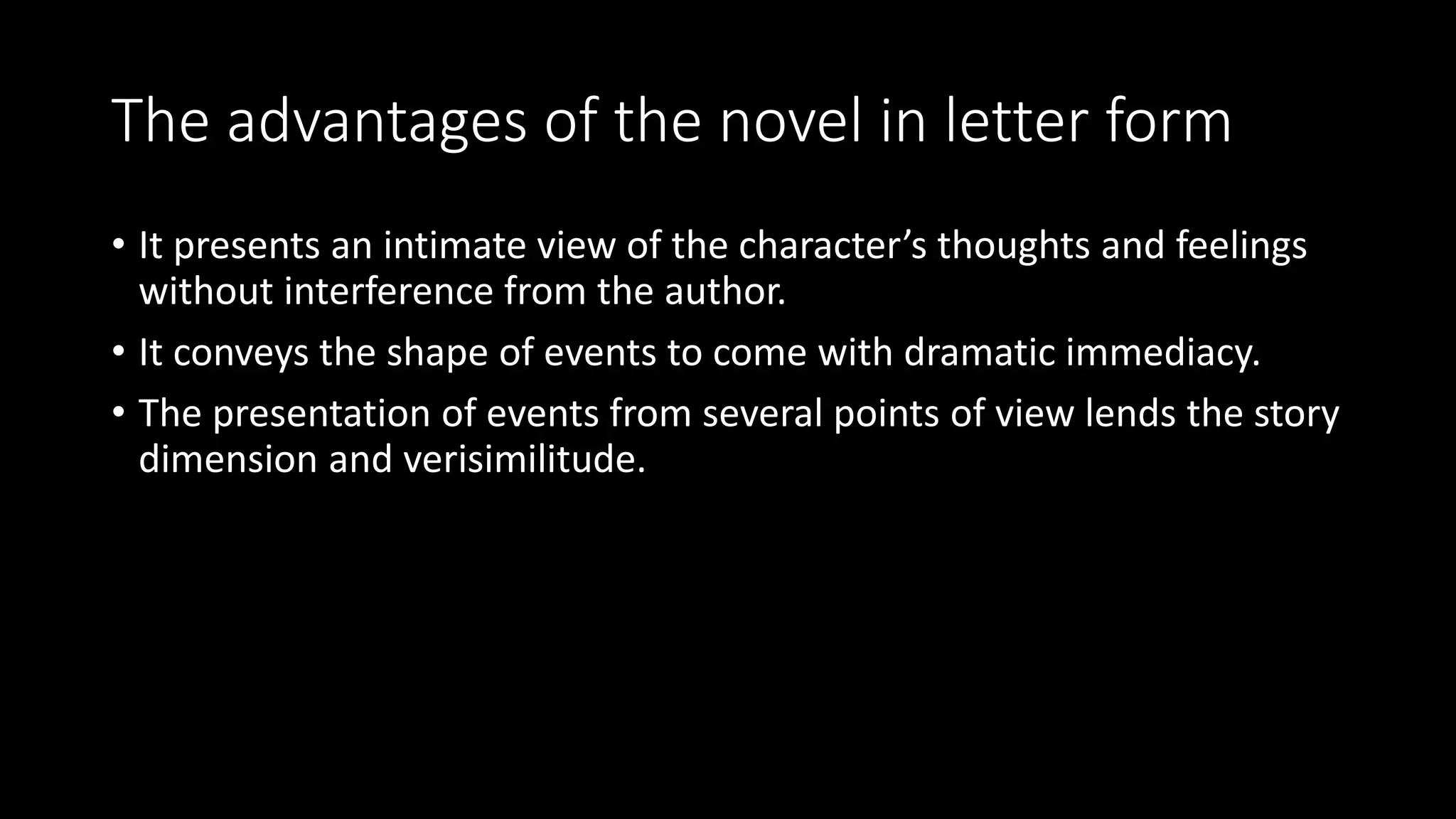 The advantages of the novel in letter form
• It presents an intimate view of the character’s thoughts and feelings
without interference from the author.
• It conveys the shape of events to come with dramatic immediacy.
• The presentation of events from several points of view lends the story
dimension and verisimilitude.
 
