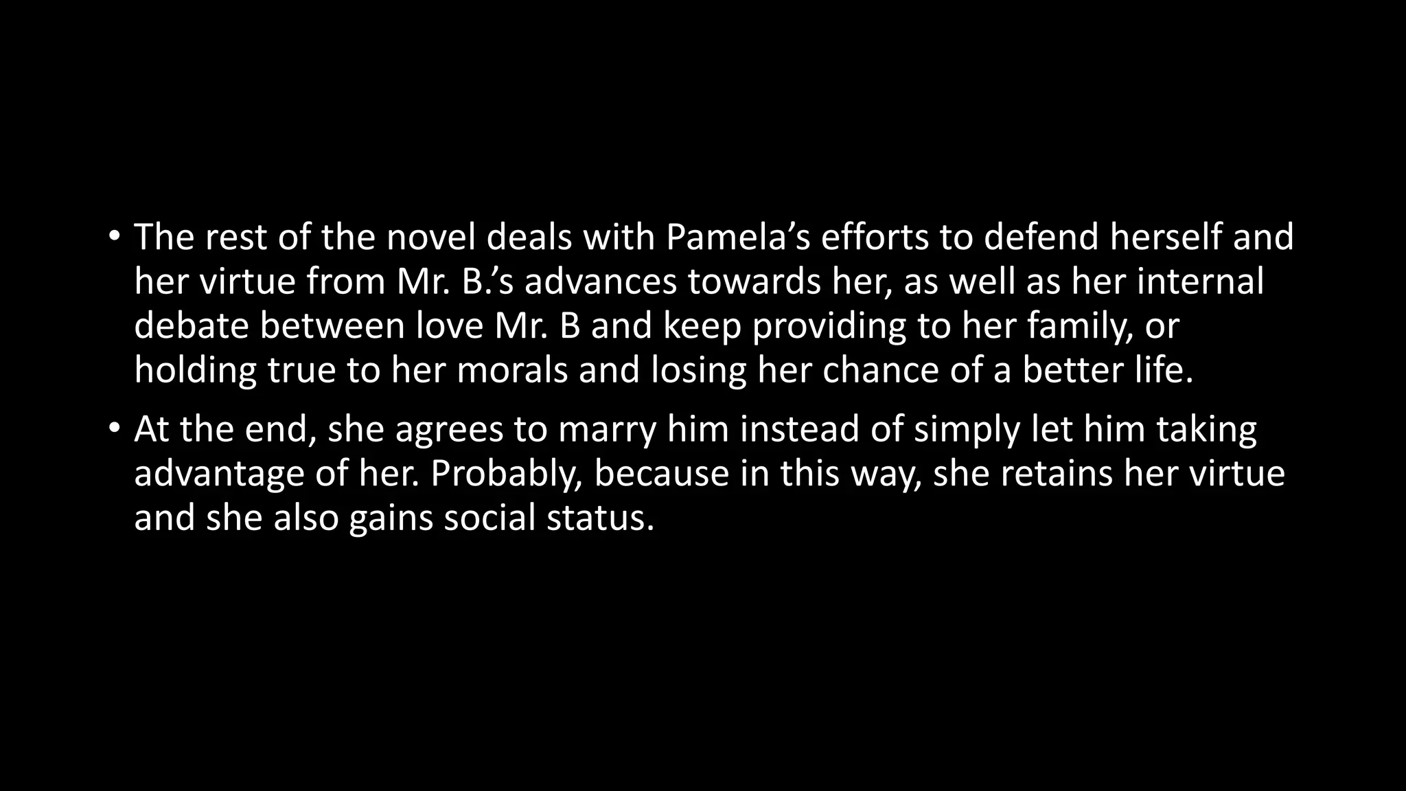 • The rest of the novel deals with Pamela’s efforts to defend herself and
her virtue from Mr. B.’s advances towards her, as well as her internal
debate between love Mr. B and keep providing to her family, or
holding true to her morals and losing her chance of a better life.
• At the end, she agrees to marry him instead of simply let him taking
advantage of her. Probably, because in this way, she retains her virtue
and she also gains social status.
 