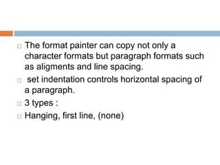    The format painter can copy not only a
    character formats but paragraph formats such
    as aligments and line spacing.
    set indentation controls horizontal spacing of
    a paragraph.
   3 types :
   Hanging, first line, (none)
 