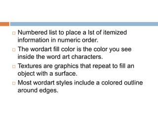    Numbered list to place a lst of itemized
    information in numeric order.
   The wordart fill color is the color you see
    inside the word art characters.
   Textures are graphics that repeat to fill an
    object with a surface.
   Most wordart styles include a colored outline
    around edges.
 