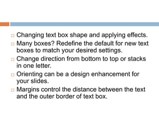    Changing text box shape and applying effects.
   Many boxes? Redefine the default for new text
    boxes to match your desired settings.
   Change direction from bottom to top or stacks
    in one letter.
   Orienting can be a design enhancement for
    your slides.
   Margins control the distance between the text
    and the outer border of text box.
 