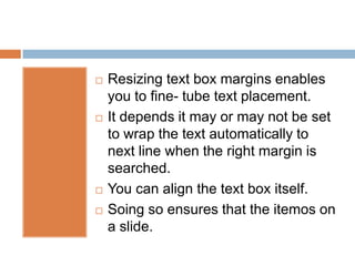    Resizing text box margins enables
    you to fine- tube text placement.
   It depends it may or may not be set
    to wrap the text automatically to
    next line when the right margin is
    searched.
   You can align the text box itself.
   Soing so ensures that the itemos on
    a slide.
 