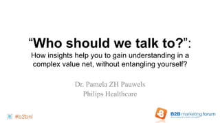 “Who should we talk to?”:
How insights help you to gain understanding in a
complex value net, without entangling yourself?

             Dr. Pamela ZH Pauwels
               Philips Healthcare
 