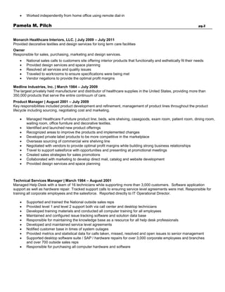 Worked independently from home office using remote dial-in
Pamela M. Pilch pg.2
Monarch Healthcare Interiors, LLC. | July 2009 – July 2011
Provided decorative textiles and design services for long term care facilities
Owner
Responsible for sales, purchasing, marketing and design services.
 National sales calls to customers site offering interior products that functionally and esthetically fit their needs
 Provided design services and space planning
 Resolved all services and quality issues
 Traveled to workrooms to ensure specifications were being met
 Vendor negations to provide the optimal profit margins
Medline Industries, Inc. | March 1984 – July 2009
The largest privately held manufacturer and distributor of healthcare supplies in the United States, providing more than
350,000 products that serve the entire continuum of care.
Product Manager | August 2001 – July 2009
Key responsibilities included product development and refinement, management of product lines throughout the product
lifecycle including sourcing, negotiating cost and marketing.
 Managed Healthcare Furniture product line; beds, wire shelving, casegoods, exam room, patient room, dining room,
waiting room, office furniture and decorative textiles.
 Identified and launched new product offerings
 Recognized areas to improve the products and implemented changes
 Developed private label products to be more competitive in the marketplace
 Overseas sourcing of commercial wire shelving line
 Negotiated with vendors to provide optimal profit margins while building strong business relationships
 Travel to support salesforce with opportunities and presenting at promotional meetings
 Created sales strategies for sales promotions
 Collaborated with marketing to develop direct mail, catalog and website development
 Provided design services and space planning
Technical Services Manager | March 1984 – August 2001
Managed Help Desk with a team of 16 technicians while supporting more than 3,000 customers. Software application
support as well as hardware repair. Tracked support calls to ensuring service level agreements were met. Responsible for
training all corporate employees and the salesforce. Reported directly to IT Operational Director.
 Supported and trained the National outside sales reps
 Provided level 1 and level 2 support both via call center and desktop technicians
 Developed training materials and conducted all computer training for all employees
 Maintained and configured issue tracking software and solution data base
 Responsible for maintaining the knowledge base as a resource for all help desk professionals
 Developed and maintained service level agreements
 Notified customer base in times of system outages
 Provided metrics and statistical data for calls taken, missed, resolved and open issues to senior management
 Supported desktop software suite / SAP / hardware repairs for over 3,000 corporate employees and branches
and over 700 outside sales reps
 Responsible for purchasing all computer hardware and software
 
