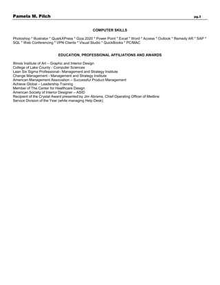 Pamela M. Pilch pg.3
COMPUTER SKILLS
Photoshop * Illustrator * QuarkXPress * Giza 2020 * Power Point * Excel * Word * Access * Outlook * Remedy AR * SAP *
SQL * Web Conferencing * VPN Clients * Visual Studio * QuickBooks * PC/MAC
EDUCATION, PROFESSIONAL AFFILIATIONS AND AWARDS
Illinois Institute of Art – Graphic and Interior Design
College of Lake County - Computer Sciences
Lean Six Sigma Professional– Management and Strategy Institute
Change Management - Management and Strategy Institute
American Management Association – Successful Product Management
Achieve Global – Leadership Training
Member of The Center for Healthcare Design
American Society of Interior Designer – ASID
Recipient of the Crystal Award presented by Jim Abrams, Chief Operating Officer of Medline
Service Division of the Year (while managing Help Desk)
 