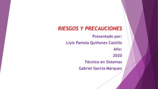 RIESGOS Y PRECAUCIONES
Presentado por:
Liyis Pamela Quiñones Castillo
Año:
2020
Técnico en Sistemas
Gabriel García Márquez
 