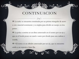 CONTINUACION
La cuña: se encuentra constituida por un prisma triangular de acero
u otro material consistente y se emplea para dividir un cuerpo en dos
partes .
La polea: consiste en un disco atravesado en el centro por un eje y
que en el borde posee un canal o surco por donde pasa una cadena o
cuerda.
• El torno: es un cilindro atravesado por un eje, que se encuentra
unido a un soporte o base fija.