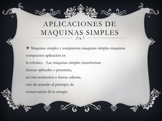 APLICACIONES DE
MAQUINAS SIMPLES
Maquinas simples y compuestas maquinas simples maquinas
compuestas aplicación en
la robótica . Las máquinas simples transforman
fuerzas aplicadas o potencias,
en otra resistencia o fuerza saliente,
esto de acuerdo al principio de
conservación de la energía.