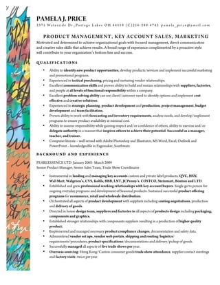PAMELA J. PRICE
3371 W at erside Dr. , Portage L akes OH 44319 (C)216-280-4743 pamela_price@ymail. com


    PRODUC T MANAGEMENT, KEY AC COUN T SALES, MARKETING
Motivated and determined to achieve organizational goals with focused management, direct communication
and creative sales skills that achieve results. A broad range of experience complimented by a proactive style
will contribute to your organization’s bottom line and success.

QUALIFICATIONS
    •   Ability to identify new product opportunities, develop products/services and implement successful marketing
        and promotional programs.
    •   Experienced in tactical purchasing, pricing and nurturing vendor relationships.
    •   Excellent communication skills and proven ability to build and sustain relationships with suppliers, factories,
        and people at all levels of functional responsibility within a company.
    •   Excellent problem solving ability can use client/customer need to identify options and implement cost
        effective and creative solutions.
    •   Experienced in strategic planning, product development and production, project management, budget
        development and team facilitation.
    •   Proven ability to work with forecasting and inventory requirements, analyze needs, and develop/implement
        programs to ensure product availability at minimal cost.
    •   Ability to assume responsibility while gaining respect and/or confidence of others, ability to exercise and/or
        delegate authority in a manner that inspires others to achieve their potential. Successful as a manager,
        teacher, and trainer.
    •   Computer literate – well versed with Adobe Photoshop and Illustrator, MS Word, Excel, Outlook and
        PowerPoint – knowledgeable in Pagemaker, Southware.

BA CKROUND AND EXPERIENCE

PEARLESSENCE LTD. January 2005- March 2009
Senior Product Manager, Senior Sales Team, Trade Show Coordinator

    •   Instrumental in landing and managing key accounts custom and private label products; QVC, HSN,
        Wal-Mart, Walgreen’s, CVS, Kohls, BBB, LNT, JCPenny’s. COSTCO, Steinmart, Bonton and LTD.
    •   Established and grew professional working relationships with key account buyers. Single go to person for
        ongoing everyday programs and development of Seasonal products. Sustained successful product offering
        programs for ecommerce, retail and wholesale distribution.
    •   Orchestrated all aspects of product development with suppliers including costing negotiations, production
        and delivery of goods.
    •   Directed in house design team, suppliers and factories in all aspects of products design including packaging,
        components and graphics,
    •   Established stronger relationships with components suppliers resulting in a production of higher quality
        product.
    •   Implemented and managed necessary product compliance changes, documentation and safety data.
    •   Administered vendor set ups, vendor web portals, shipping and routing/logistics/
        requirements/procedures, product specifications/documentations and delivery/pickup of goods.
    •   Successfully managed all aspects of five trade shows per year.
    •   Overseas sourcing: Hong Kong/Canton consumer goods trade show attendance, supplier contact meetings
        and factory visits -twice per year
 