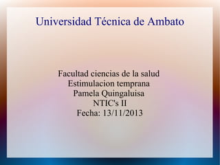 Universidad Técnica de Ambato

Facultad ciencias de la salud
Estimulacion temprana
Pamela Quingaluisa
NTIC's II
Fecha: 13/11/2013

 