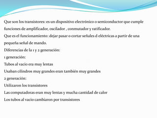 Que son los transistores: es un dispositivo electrónico o semiconductor que cumple
funciones de amplificador, oscilador , conmutador y ratificador.
Que es el funcionamiento: dejar pasar o cortar señales d eléctricas a partir de una
pequeña señal de mando.
Diferencias de la 1 y 2 generación:
1 generación:
Tubos al vacio era muy lentas
Usaban cilindros muy grandes eran también muy grandes
2 generación:
Utilizaron los transistores
Las computadoras eran muy lentas y mucha cantidad de calor
Los tubos al vacio cambiaron por transistores
 
