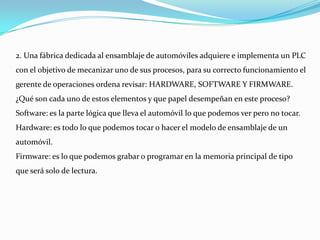 2. Una fábrica dedicada al ensamblaje de automóviles adquiere e implementa un PLC
con el objetivo de mecanizar uno de sus procesos, para su correcto funcionamiento el
gerente de operaciones ordena revisar: HARDWARE, SOFTWARE Y FIRMWARE.
¿Qué son cada uno de estos elementos y que papel desempeñan en este proceso?
Software: es la parte lógica que lleva el automóvil lo que podemos ver pero no tocar.
Hardware: es todo lo que podemos tocar o hacer el modelo de ensamblaje de un
automóvil.
Firmware: es lo que podemos grabar o programar en la memoria principal de tipo
que será solo de lectura.
 