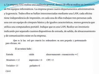 3. La empresa XYZ realiza una auditoría general, dentro de ella se realiza un inventario
de los equipos informáticos. La empresa posee cuatro departamentos administrativos
y la gerencia. Todos ellos se hallan interconectadas mediante una LAN, cada oficina
tiene independencia de impresión, en cada una de ellas trabajan tres personas cada
una con un equipo de cómputo básico y de iguales características, menos gerencia que
utiliza una computadora portátil. Indique que es una LAN; Realice un inventario
indicando por separado cuantos dispositivos de entrada, de salida, de almacenamiento
y de comunicación existe en la empresa.
 