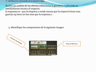 11. Identifique los componentes de la siguiente imagen


Realice un análisis de las ofertas y determina la ganadora explicando su
razonamiento técnico al respecto.
la respuesta es : que la empresa a vende menos que la empres b tiene mas
gancias xq tiene un bus mas que la empresa a .




   5. Identifique los componentes de la siguiente imagen




                                                           Chips de Memoria
 