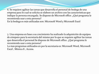 6. Se requiere agilitar las tareas que desarrolla el personal de bodega de una
empresa para lo cual se solicita se elabore un archivo con las características que
indique la persona encargada. Se dispone de Microsoft office. ¿Qué programa le
recomienda usar a esta persona?
En la bodega es más utilizadas son: Microsoft Word y Microsoft Excel




7. Una empresa en base a su crecimiento ha realizado la adquisición de equipos
de cómputo para la secretaría del mismo por lo que se requiere agilitar las tareas
que desarrolla el personal.Se dispone de Microsoft office. ¿Qué programa le
recomienda usar a esta persona?
La mas programas utilizados en por la secretaria es: Microsoft Word, Microsoft
Excel , Mónica 8 , Access.
 
