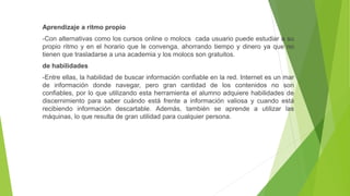 Aprendizaje a ritmo propio
-Con alternativas como los cursos online o molocs cada usuario puede estudiar a su
propio ritmo y en el horario que le convenga, ahorrando tiempo y dinero ya que no
tienen que trasladarse a una academia y los molocs son gratuitos.
de habilidades
-Entre ellas, la habilidad de buscar información confiable en la red. Internet es un mar
de información donde navegar, pero gran cantidad de los contenidos no son
confiables, por lo que utilizando esta herramienta el alumno adquiere habilidades de
discernimiento para saber cuándo está frente a información valiosa y cuando está
recibiendo información descartable. Además, también se aprende a utilizar las
máquinas, lo que resulta de gran utilidad para cualquier persona.
 