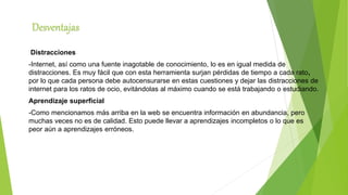 Desventajas
Distracciones
-Internet, así como una fuente inagotable de conocimiento, lo es en igual medida de
distracciones. Es muy fácil que con esta herramienta surjan pérdidas de tiempo a cada rato,
por lo que cada persona debe autocensurarse en estas cuestiones y dejar las distracciones de
internet para los ratos de ocio, evitándolas al máximo cuando se está trabajando o estudiando.
Aprendizaje superficial
-Como mencionamos más arriba en la web se encuentra información en abundancia, pero
muchas veces no es de calidad. Esto puede llevar a aprendizajes incompletos o lo que es
peor aún a aprendizajes erróneos.
 