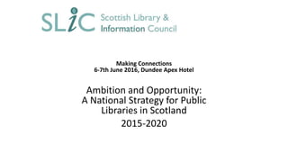 Making Connections
6-7th June 2016, Dundee Apex Hotel
Ambition and Opportunity:
A National Strategy for Public
Libraries in Scotland
2015-2020
 