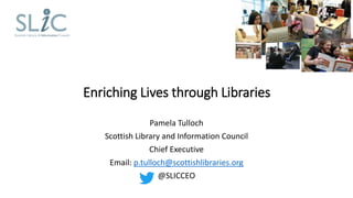 Enriching Lives through Libraries
Pamela Tulloch
Scottish Library and Information Council
Chief Executive
Email: p.tulloch@scottishlibraries.org
@SLICCEO
 
