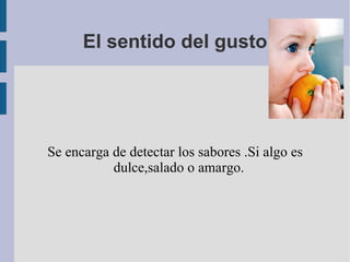 El sentido del gusto Se encarga de detectar los sabores .Si algo es dulce,salado o amargo. 