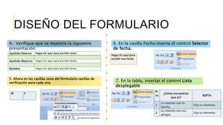 DISEÑO DEL FORMULARIO
Apellido Paterno Haga clic aquí para escribir texto.
Apellido Materno Haga clic aquí para escribir texto.
Nombre Haga clic aquí para escribir texto.
4. Verifique que se muestre la siguiente
presentación:
5. Ahora en las casillas sexo del formulario casillas de
verificación para cada una
M F
6. En la casilla Fecha inserta el control Selector
de fecha.
Haga clic aquí para
escribir una fecha
7. En la tabla, insertar el control Lista
desplegable
N
ro
.
¿Cómo encuentras
que es?
RSPTA
1
La relación con tu
familia
Elija un elemento.
2
La relación con tus
amigos
Elija un elemento.
 