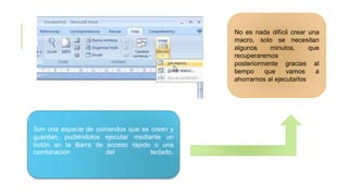 No es nada difícil crear una
macro, solo se necesitan
algunos minutos, que
recuperaremos
posteriormente gracias al
tiempo que vamos a
ahorrarnos al ejecutarlos
Son una especie de comandos que se crean y
guardan, pudiéndolos ejecutar mediante un
botón en la Barra de acceso rápido o una
combinación del teclado.
 