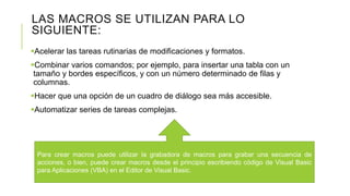 LAS MACROS SE UTILIZAN PARA LO
SIGUIENTE:
Acelerar las tareas rutinarias de modificaciones y formatos.
Combinar varios comandos; por ejemplo, para insertar una tabla con un
tamaño y bordes específicos, y con un número determinado de filas y
columnas.
Hacer que una opción de un cuadro de diálogo sea más accesible.
Automatizar series de tareas complejas.
Para crear macros puede utilizar la grabadora de macros para grabar una secuencia de
acciones, o bien, puede crear macros desde el principio escribiendo código de Visual Basic
para Aplicaciones (VBA) en el Editor de Visual Basic.
 