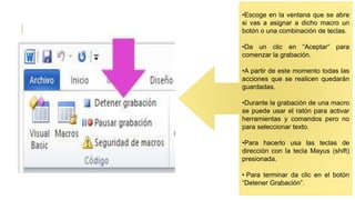 •Escoge en la ventana que se abre
si vas a asignar a dicho macro un
botón o una combinación de teclas.
•Da un clic en “Aceptar” para
comenzar la grabación.
•A partir de este momento todas las
acciones que se realicen quedarán
guardadas.
•Durante la grabación de una macro
se puede usar el ratón para activar
herramientas y comandos pero no
para seleccionar texto.
•Para hacerlo usa las teclas de
dirección con la tecla Mayus (shift)
presionada.
• Para terminar da clic en el botón
“Detener Grabación”.
 