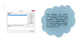 Para ejecutar una macro
creada da clic en el botón, usa
la combinación de teclas
asignadas o seleccionada la
macro en la ventana “Macros”.
La ventana Macros la puedes
ver en la ficha “Vista” o abrirla
las teclas ALT +F8.
 
