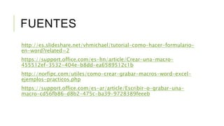 FUENTES
http://es.slideshare.net/vhmichael/tutorial-como-hacer-formulario-
en-word?related=2
https://support.office.com/es-hn/article/Crear-una-macro-
455512ef-3532-404e-b8dd-ea6589512c1b
http://norfipc.com/utiles/como-crear-grabar-macros-word-excel-
ejemplos-practicos.php
https://support.office.com/es-ar/article/Escribir-o-grabar-una-
macro-cd56fb86-d8b2-475c-ba39-9728389feeeb
 