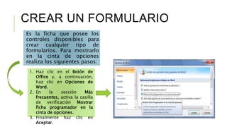 CREAR UN FORMULARIO
Es la ficha que posee los
controles disponibles para
crear cualquier tipo de
formularios. Para mostrarlo
en la cinta de opciones
realiza los siguientes pasos:
1. Haz clic en el Botón de
Office y, a continuación,
haz clic en Opciones de
Word.
2. En la sección Más
frecuentes, activa la casilla
de verificación Mostrar
ficha programador en la
cinta de opciones.
3. Finalmente haz clic en
Aceptar.
 
