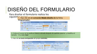 DISEÑO DEL FORMULARIO
Para diseñar el formulario realiza los
siguientes pasos:1. Haz clic en el comando Modo diseño de la ficha
Programador.
2. Coloca el cursor en la casilla en blanco ubicada después de apellido paterno y modifica el
tamaño: 14 y color Azul
3. Haz clic en texto enriquecido del grupo controles.
 