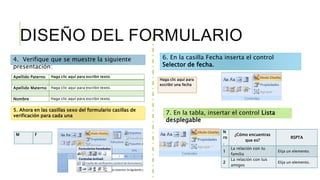 DISEÑO DEL FORMULARIO
Apellido Paterno Haga clic aquí para escribir texto.
Apellido Materno Haga clic aquí para escribir texto.
Nombre Haga clic aquí para escribir texto.
4. Verifique que se muestre la siguiente
presentación:
5. Ahora en las casillas sexo del formulario casillas de
verificación para cada una
M F
6. En la casilla Fecha inserta el control
Selector de fecha.
Haga clic aquí para
escribir una fecha
7. En la tabla, insertar el control Lista
desplegable
N
ro
.
¿Cómo encuentras
que es?
RSPTA
1
La relación con tu
familia
Elija un elemento.
2
La relación con tus
amigos
Elija un elemento.
 