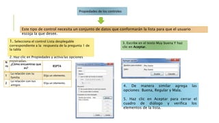 Propiedades de los controles
1. Selecciona el control Lista desplegable
correspondiente a la respuesta de la pregunta 1 de
la tabla
2. Haz clic en Propiedades y activa las opciones
mostradas.
Este tipo de control necesita un conjunto de datos que conformarán la lista para que el usuario
escoja la que desee.
N
ro
.
¿Cómo encuentras que
es?
RSPTA
1
La relación con tu
familia
Elija un elemento.
2
La relación con tus
amigos
Elija un elemento.
3. Escribe en el texto Muy buena Y haz
clic en Aceptar.
4. De manera similar agrega las
opciones: Buena, Regular y Mala.
5. Haz clic en Aceptar para cerrar el
cuadro de diálogo y verifica los
elementos de la lista.
 