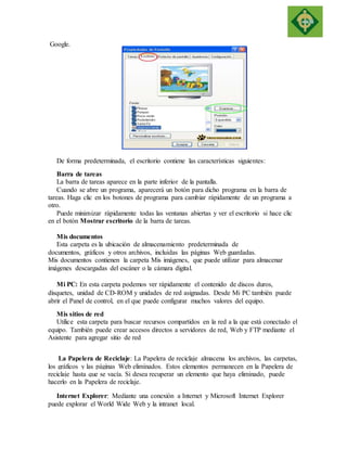 Google. 
De forma predeterminada, el escritorio contiene las características siguientes: 
Barra de tareas 
La barra de tareas aparece en la parte inferior de la pantalla. 
Cuando se abre un programa, aparecerá un botón para dicho programa en la barra de 
tareas. Haga clic en los botones de programa para cambiar rápidamente de un programa a 
otro. 
Puede minimizar rápidamente todas las ventanas abiertas y ver el escritorio si hace clic 
en el botón Mostrar escritorio de la barra de tareas. 
Mis documentos 
Esta carpeta es la ubicación de almacenamiento predeterminada de 
documentos, gráficos y otros archivos, incluidas las páginas Web guardadas. 
Mis documentos contienen la carpeta Mis imágenes, que puede utilizar para almacenar 
imágenes descargadas del escáner o la cámara digital. 
Mi PC: En esta carpeta podemos ver rápidamente el contenido de discos duros, 
disquetes, unidad de CD-ROM y unidades de red asignadas. Desde Mi PC también puede 
abrir el Panel de control, en el que puede configurar muchos valores del equipo. 
Mis sitios de red 
Utilice esta carpeta para buscar recursos compartidos en la red a la que está conectado el 
equipo. También puede crear accesos directos a servidores de red, Web y FTP mediante el 
Asistente para agregar sitio de red 
La Papelera de Reciclaje: La Papelera de reciclaje almacena los archivos, las carpetas, 
los gráficos y las páginas Web eliminados. Estos elementos permanecen en la Papelera de 
reciclaje hasta que se vacía. Si desea recuperar un elemento que haya eliminado, puede 
hacerlo en la Papelera de reciclaje. 
Internet Explorer: Mediante una conexión a Internet y Microsoft Internet Explorer 
puede explorar el World Wide Web y la intranet local. 
 