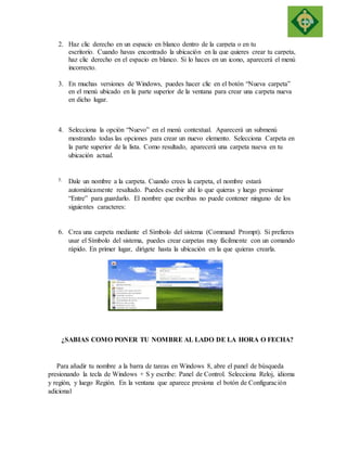 2. Haz clic derecho en un espacio en blanco dentro de la carpeta o en tu 
escritorio. Cuando hayas encontrado la ubicación en la que quieres crear tu carpeta, 
haz clic derecho en el espacio en blanco. Si lo haces en un icono, aparecerá el menú 
incorrecto. 
3. En muchas versiones de Windows, puedes hacer clic en el botón “Nueva carpeta” 
en el menú ubicado en la parte superior de la ventana para crear una carpeta nueva 
en dicho lugar. 
4. Selecciona la opción “Nuevo” en el menú contextual. Aparecerá un submenú 
mostrando todas las opciones para crear un nuevo elemento. Selecciona Carpeta en 
la parte superior de la lista. Como resultado, aparecerá una carpeta nueva en tu 
ubicación actual. 
5. Dale un nombre a la carpeta. Cuando crees la carpeta, el nombre estará 
automáticamente resaltado. Puedes escribir ahí lo que quieras y luego presionar 
“Entre” para guardarlo. El nombre que escribas no puede contener ninguno de los 
siguientes caracteres: 
6. Crea una carpeta mediante el Símbolo del sistema (Command Prompt). Si prefieres 
usar el Símbolo del sistema, puedes crear carpetas muy fácilmente con un comando 
rápido. En primer lugar, dirígete hasta la ubicación en la que quieras crearla. 
¿SABIAS COMO PONER TU NOMBRE AL LADO DE LA HORA O FECHA? 
Para añadir tu nombre a la barra de tareas en Windows 8, abre el panel de búsqueda 
presionando la tecla de Windows + S y escribe: Panel de Control. Selecciona Reloj, idioma 
y región, y luego Región. En la ventana que aparece presiona el botón de Configuración 
adicional 
 