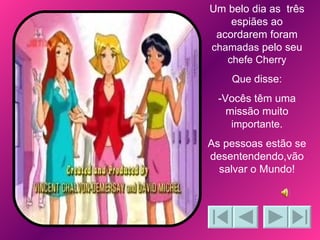 Um belo dia as  três espiães ao acordarem foram  chamadas  pelo seu  chefe Cherry Que  disse: -Vocês têm uma missão muito  importante . As pessoas estão se desentendendo,vão salvar o Mundo! 