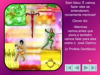 Sam falou: É vamos fazer eles se entenderem, novamente meninas! Clover diz: -Meninas vamos,antes que piore,e também vamos falar para eles sobre o  José Datrino (o Profeta Gentileza) 