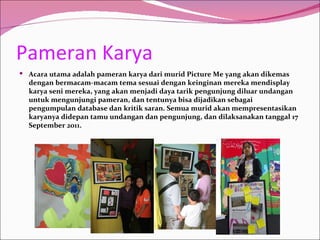 Pameran Karya
 Acara utama adalah pameran karya dari murid Picture Me yang akan dikemas
  dengan bermacam-macam tema sesuai dengan keinginan mereka mendisplay
  karya seni mereka, yang akan menjadi daya tarik pengunjung diluar undangan
  untuk mengunjungi pameran, dan tentunya bisa dijadikan sebagai
  pengumpulan database dan kritik saran. Semua murid akan mempresentasikan
  karyanya didepan tamu undangan dan pengunjung, dan dilaksanakan tanggal 17
  September 2011.
 