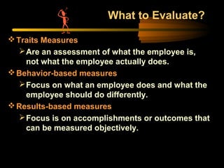 What to Evaluate?
Traits Measures
Are an assessment of what the employee is,
not what the employee actually does.
Behavior-based measures
Focus on what an employee does and what the
employee should do differently.
Results-based measures
Focus is on accomplishments or outcomes that
can be measured objectively.
 