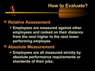 How to Evaluate?
 Relative Assessment
 Employees are measured against other
employees and ranked on their distance
from the next higher to the next lower
performing employee.
 Absolute Measurement
 Employees are all measured strictly by
absolute performance requirements or
standards of their jobs.
 