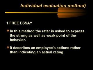 Individual evaluation method)
1.FREE ESSAY
In this method the rater is asked to express
the strong as well as weak point of the
behavior.
It describes an employee's actions rather
than indicating an actual rating
 