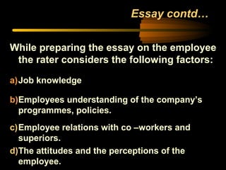Essay contd…
While preparing the essay on the employee
the rater considers the following factors:
a)Job knowledge
b)Employees understanding of the company’s
programmes, policies.
c)Employee relations with co –workers and
superiors.
d)The attitudes and the perceptions of the
employee.
 