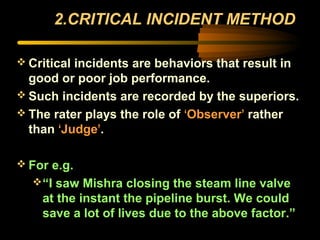 2.CRITICAL INCIDENT METHOD
 Critical incidents are behaviors that result in
good or poor job performance.
 Such incidents are recorded by the superiors.
 The rater plays the role of ‘Observer’ rather
than ‘Judge’.
 For e.g.
“I saw Mishra closing the steam line valve
at the instant the pipeline burst. We could
save a lot of lives due to the above factor.”
 