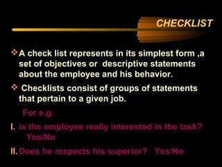 CHECKLIST
A check list represents in its simplest form ,a
set of objectives or descriptive statements
about the employee and his behavior.
 Checklists consist of groups of statements
that pertain to a given job.
For e.g.
I. is the employee really interested in the task?
Yes/No
II.Does he respects his superior? Yes/No
 