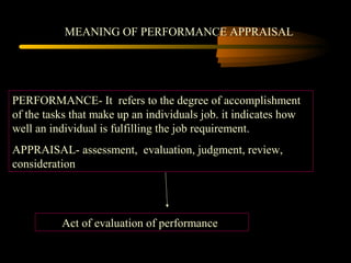 MEANING OF PERFORMANCE APPRAISAL
PERFORMANCE- It refers to the degree of accomplishment
of the tasks that make up an individuals job. it indicates how
well an individual is fulfilling the job requirement.
APPRAISAL- assessment, evaluation, judgment, review,
consideration
Act of evaluation of performance
 